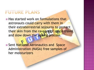  Has

started work on formulations that
astronauts could carry with them in
their extraterrestrial sojourns to protect
their skin from the ravages of space travel
and slow down the ageing process.

 Sent

National Aeronautics and Space
Administration (NASA) free samples of
her moisturizers

 