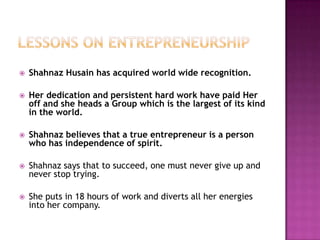 

Shahnaz Husain has acquired world wide recognition.



Her dedication and persistent hard work have paid Her
off and she heads a Group which is the largest of its kind
in the world.



Shahnaz believes that a true entrepreneur is a person
who has independence of spirit.



Shahnaz says that to succeed, one must never give up and
never stop trying.



She puts in 18 hours of work and diverts all her energies
into her company.

 