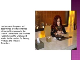 Her business sharpness and
determined efforts combined
with excellent products she
creates have made the Shahnaz
Husain Group the undisputed
leader in the market for Beauty
Products and Natural
Remedies.

 