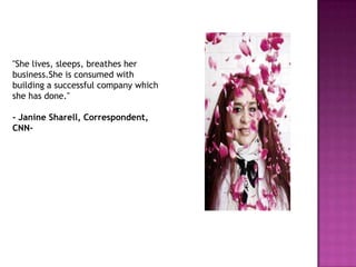 "She lives, sleeps, breathes her
business.She is consumed with
building a successful company which
she has done."
- Janine Sharell, Correspondent,
CNN-

 