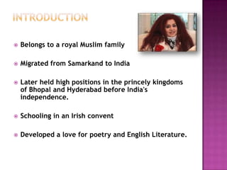 

Belongs to a royal Muslim family



Migrated from Samarkand to India



Later held high positions in the princely kingdoms
of Bhopal and Hyderabad before India's
independence.



Schooling in an Irish convent



Developed a love for poetry and English Literature.

 