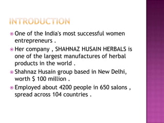  One

of the India's most successful women
entrepreneurs .
 Her company , SHAHNAZ HUSAIN HERBALS is
one of the largest manufactures of herbal
products in the world .
 Shahnaz Husain group based in New Delhi,
worth $ 100 million .
 Employed about 4200 people in 650 salons ,
spread across 104 countries .

 