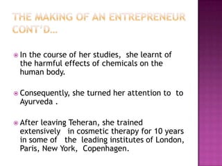  In

the course of her studies, she learnt of
the harmful effects of chemicals on the
human body.

 Consequently,

Ayurveda .

 After

she turned her attention to to

leaving Teheran, she trained
extensively in cosmetic therapy for 10 years
in some of the leading institutes of London,
Paris, New York, Copenhagen.

 