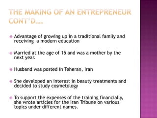 

Advantage of growing up in a traditional family and
receiving a modern education



Married at the age of 15 and was a mother by the
next year.



Husband was posted in Teheran, Iran



She developed an interest in beauty treatments and
decided to study cosmetology



To support the expenses of the training financially,
she wrote articles for the Iran Tribune on various
topics under different names.

 