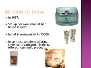 

In 1997.



Set up her own salon at her
house in Delhi



Initial investment of Rs 35000.



In contrast to salons offering
chemical treatments, Shahnaz
offered Ayurvedic products.

 