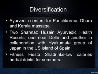 Diversification
• Ayurvedic centers for Panchkarma, Dhara
and Kerala massage.
• Two Shahnaz Husain Ayurvedic Health
Resorts, one near Delhi and another in
collaboration with Hyakumata group of
Japan in the US island of Spain.
• Fitness Fiesta Shadrinks-low calories
herbal drinks for summers.
 