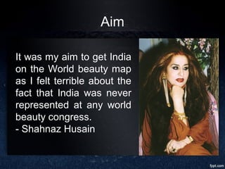 Aim
It was my aim to get India
on the World beauty map
as I felt terrible about the
fact that India was never
represented at any world
beauty congress.
- Shahnaz Husain
 