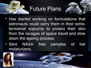 Future Plans
• Has started working on formulations that
astronauts could carry them in their extra-
terrestrial sojourns to protect their skin
from the ravages of space travel and slow
down the ageing process.
• Sent NASA free samples of her
moisturizers.
 