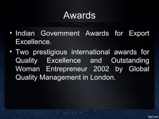 Awards
• Indian Government Awards for Export
Excellence.
• Two prestigious international awards for
Quality Excellence and Outstanding
Woman Entrepreneur 2002 by Global
Quality Management in London.
 