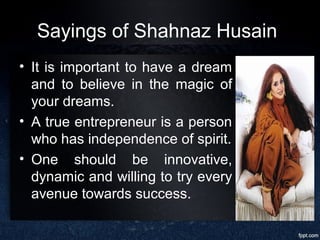 Sayings of Shahnaz Husain
• It is important to have a dream
and to believe in the magic of
your dreams.
• A true entrepreneur is a person
who has independence of spirit.
• One should be innovative,
dynamic and willing to try every
avenue towards success.
 
