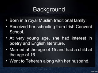 Background
• Born in a royal Muslim traditional family.
• Received her schooling from Irish Convent
School.
• At very young age, she had interest in
poetry and English literature.
• Married at the age of 15 and had a child at
the age of 16.
• Went to Teheran along with her husband.
 