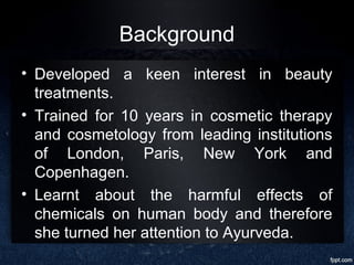 Background
• Developed a keen interest in beauty
treatments.
• Trained for 10 years in cosmetic therapy
and cosmetology from leading institutions
of London, Paris, New York and
Copenhagen.
• Learnt about the harmful effects of
chemicals on human body and therefore
she turned her attention to Ayurveda.
 