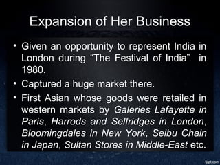 Expansion of Her Business
• Given an opportunity to represent India in
London during “The Festival of India” in
1980.
• Captured a huge market there.
• First Asian whose goods were retailed in
western markets by Galeries Lafayette in
Paris, Harrods and Selfridges in London,
Bloomingdales in New York, Seibu Chain
in Japan, Sultan Stores in Middle-East etc.
 