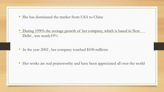 • She has dominated the market from USA to China
• During 1990’s the average growth of her company, which is based in New
Delhi , was nearly19%
• In the year 2002 , her company touched $100 millions
• Her works are real praiseworthy and have been appreciated all over the world
 