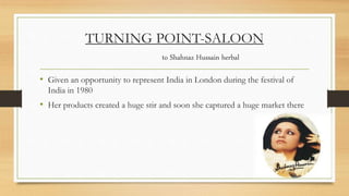 TURNING POINT-SALOON
to Shahnaz Hussain herbal
• Given an opportunity to represent India in London during the festival of
India in 1980
• Her products created a huge stir and soon she captured a huge market there
 