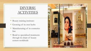 DIVERSE
ACTIVITIES
• Beauty training institutes
• Growing of its own herbs
• Manufacturing of its cosmetics
line
• Retail to specialized treatments
through its chain of beauty
centers worldwide
 