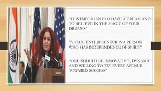 “IT IS IMPORTANT TO HAVE A DREAM AND
TO BELIEVE IN THE MAGIC OF YOUR
DREAMS”
“A TRUE ENTERPRENEUR IS A PERSON
WHO HAS INDEPENDENCE OF SPIRIT”
“ONE SHOULD BE INNOVATIVE , DYNAMIC
AND WILLING TO TRY EVERY AVENUE
TOWARDS SUCCESS”
 