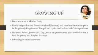 GROWING UP
• Born into a royal Muslim family
• Family originally came from Samarkand(Pakistan) and later held important posts
in the princely kingdoms of Bhopal and Hyderabad before India’s independence
• Shahnaz’s father , Justice N.U Beg , was a progressive man who instilled in her a
love for poetry and English literature
• Schooling in an Irish convent
 