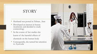 STORY
• Husband was posted in Tehran , Iran
• Developed an interest in beauty
treatments and decided to study
cosmetology
• In the course of her studies she
learnt of the harmful effects of
chemicals on the human body
• Consequently, she turned her attention
to Ayurveda
 