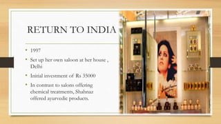RETURN TO INDIA
• 1997
• Set up her own saloon at her house ,
Delhi
• Initial investment of Rs 35000
• In contrast to salons offering
chemical treatments, Shahnaz
offered ayurvedic products.
 