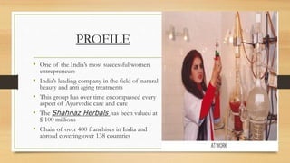 PROFILE
• One of the India’s most successful women
entrepreneurs
• India’s leading company in the field of natural
beauty and anti aging treatments
• This group has over time encompassed every
aspect of Ayurvedic care and cure
• The Shahnaz Herbals has been valued at
$ 100 millions
• Chain of over 400 franchises in India and
abroad covering over 138 countries
 