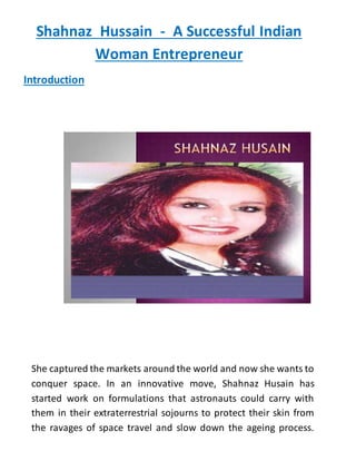 Shahnaz Hussain - A Successful Indian
Woman Entrepreneur
Introduction
She captured the markets around the world and now she wants to
conquer space. In an innovative move, Shahnaz Husain has
started work on formulations that astronauts could carry with
them in their extraterrestrial sojourns to protect their skin from
the ravages of space travel and slow down the ageing process.
 
