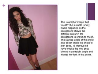 +


    This is another image that
    wouldn’t be suitable for my
    music magazine as the
    background shows the
    different colour in the
    background is shown to much.
    The slanted angle of the photo
    also doesn’t help the photo to
    look good. To improve I’d
    have to take the long shot
    photos in a straight angle and
    include her feet in the photo.
 