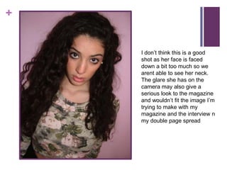 +


    I don’t think this is a good
    shot as her face is faced
    down a bit too much so we
    arent able to see her neck.
    The glare she has on the
    camera may also give a
    serious look to the magazine
    and wouldn’t fit the image I’m
    trying to make with my
    magazine and the interview n
    my double page spread
 