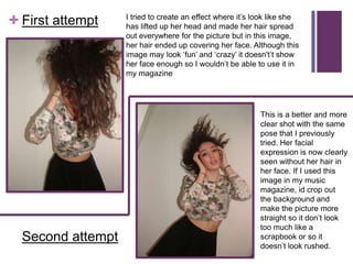 I tried to create an effect where it’s look like she
+ First attempt    has lifted up her head and made her hair spread
                   out everywhere for the picture but in this image,
                   her hair ended up covering her face. Although this
                   image may look ‘fun’ and ‘crazy’ it doesn't’t show
                   her face enough so I wouldn’t be able to use it in
                   my magazine




                                                           This is a better and more
                                                           clear shot with the same
                                                           pose that I previously
                                                           tried. Her facial
                                                           expression is now clearly
                                                           seen without her hair in
                                                           her face. If I used this
                                                           image in my music
                                                           magazine, id crop out
                                                           the background and
                                                           make the picture more
                                                           straight so it don’t look
                                                           too much like a
  Second attempt                                           scrapbook or so it
                                                           doesn’t look rushed.
 