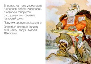 Впервые кантеле упоминается
в древнем эпосе «Калевала»,
в котором говорится
о создании инструмента
из костей щуки.
Певучим дивом называли его.
Эпос был впервые записан
1830–1850 году Элиасом
Лёнротом.
 