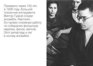 Примерно через 100 лет,
в 1936 году, большой
поклонник инструмента
Виктор Гудков создал
ансамбль «Кантеле».
Он провел огромную работу
по собиранию фольклора
карелов, финов, вепсов.
Этот репертуар и лег
в основу ансамбля.
 
