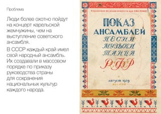Люди более охотно пойдут
на концерт карельской
жемчужины, чем на
выступление советского
ансамбля.
В СССР каждый край имел
свой народный ансамбль.
Их создавали в массовом
порядке по приказу
руководства страны
для сохранения
национальных культур
каждого народа.
Проблема
 