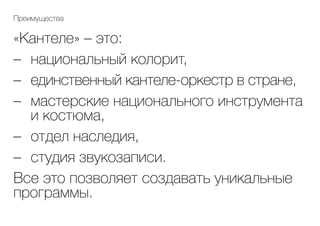 «Кантеле» – это:
–	 национальный колорит,
–	 единственный кантеле-оркестр в стране,
–	 мастерские национального инструмента
и костюма,
–	 отдел наследия,
–	 студия звукозаписи.
Все это позволяет создавать уникальные
программы.
Преимущества
 