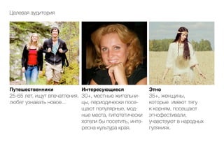 Путешественники
25-65 лет, ищут впечатления,
любят узнавать новое...
Интересующиеся
30+, местные жительни-
цы, периодически посе-
щают популярные, мод-
ные места, гипотетически
хотели бы посетить, инте-
ресна культура края.
Этно
35+, женщины,
которые имеют тягу
к корням, посещают
этнофестивали,
учавствуют в народных
гуляниях.
Целевая аудитория
 