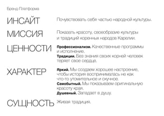 Бренд-Платформа
Почувствовать себя частью народной культуры.
Живая традиция.
Показать красоту, своеобразие культуры
и традиций коренных народов Карелии.
Профессионализм. Качественные программы
и исполнение.
Традиции. Без знания своих корней человек
теряет свое сердце.
Яркий. Мы создаем хорошее настроение,
чтобы история воспринималась не как
что-то утомительное и скучное.
Самобытный. Мы показываем оригинальную
красоту края.
Душевный. Западает в душу.
ИНСАЙТ
МИССИЯ
ЦЕННОСТИ
ХАРАКТЕР
СУЩНОСТЬ
 