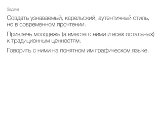 Задача
Создать узнаваемый, карельский, аутентичный стиль,
но в современном прочтении.
Привлечь молодежь (а вместе с ними и всех остальных)
к традиционным ценностям.
Говорить с ними на понятном им графическом языке.	
 