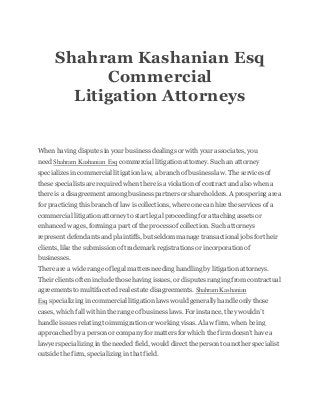 Shahram Kashanian Esq
Commercial
Litigation Attorneys
When having disputes in your business dealings or with your associates, you
need Shahram Kashanian Esq commercial litigation attorney. Suchan attorney
specializes in commercial litigation law, a branch of business law. The services of
these specialists are required when there is a violation of contract and also when a
there is a disagreement among business partners or shareholders. A prospering area
for practicing this branchof law is collections, where one can hire the services of a
commercial litigation attorney to start legal proceedingfor attachingassets or
enhanced wages, forminga part of the process of collection. Such attorneys
represent defendants and plaintiffs,but seldom manage transactional jobs for their
clients, like the submission of trademark registrations or incorporation of
businesses.
There are a wide range of legal matters needing handlingby litigation attorneys.
Their clients often include those having issues, or disputes ranging from contractual
agreements to multifaceted real estate disagreements. Shahram Kashanian
Esq specializing in commercial litigation laws would generally handle only those
cases, which fall within the range of business laws. For instance, they wouldn’t
handle issues relating to immigration or working visas. A law firm, when being
approached by a person or company for matters for which the firm doesn’t have a
lawyer specializing in the needed field, would direct the person to another specialist
outside the firm, specializing in that field.
 