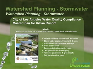 City of Los Angeles Water Quality Compliance
Master Plan for Urban Runoff
Watershed Planning - Stormwater
Watershed Planning - Stormwater
Mission
Reduce pollution from urban runoff to meet Clean Water Act MandatesReduce pollution from urban runoff to meet Clean Water Act Mandates
• Source control & institutional measures
• Storm water capture, treatment, & reuse
• Infiltration & groundwater recharge
• Multi-use benefits
• Community & stakeholder value
• Drought tolerant landscaping
• Pervious pavements & green roofs
• Outreach / partnerships
 