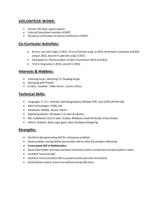 VOLUNTEER WORK:
 Former CSE dept. sports captain.
 Cultural Committee member of MIST.
 Served as a Volunteer at several conference of MIST.
Co-Curricular Activities:
 Runner-up male singer in 2011, First at Patriotic song in 2012, third both in patriotic and folk
song in 2013, Second in patriotic song in 2014.
 Participate at Clemon Indoor Cricket Tournament 2014 and 2015.
 First in long jump in 2015, second in 2014.
Interests & Hobbies:
 Listening music, Watching TV, Reading books.
 Gossiping with friends.
 Cricket , Football , Table Tennis , Carom ,Chess.
Technical Skills:
 Languages: C, C++, Android, OpenGL(graphics), Matlab, PHP, Java (J2SE) (Preferred).
 Web Technologies: HTML,CSS
 Databases: MySQL, Oracle, SQLite.
 Operating System: Windows 7 or later & Ubuntu .
 IDE: Codeblocks 10.0 or later, Eclipse, Netbeans, Android Studio, Visual Studio .
 Others: Arduino, Basic Logic gates, Basic hardware designing .
Strengths:
 Excellent idea generating skill for solving any problem.
 Good problem solving ability and analytic skill to solve the problem efficiently.
 A very good skill in Mathematics.
 Good team leader and have excellent interaction skill to coordinate and work within a team.
 Excellent Technical Skill.
 Excellent Communication skill to present points precisely and clearly.
 Good deliver output in less time without losing efficiency.
 