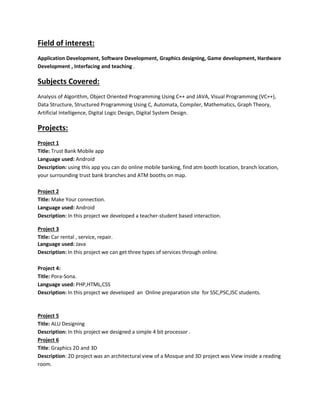 Field of interest:
Application Development, Software Development, Graphics designing, Game development, Hardware
Development , Interfacing and teaching .
Subjects Covered:
Analysis of Algorithm, Object Oriented Programming Using C++ and JAVA, Visual Programming (VC++),
Data Structure, Structured Programming Using C, Automata, Compiler, Mathematics, Graph Theory,
Artificial Intelligence, Digital Logic Design, Digital System Design.
Projects:
Project 1
Title: Trust Bank Mobile app
Language used: Android
Description: using this app you can do online mobile banking, find atm booth location, branch location,
your surrounding trust bank branches and ATM booths on map.
Project 2
Title: Make Your connection.
Language used: Android
Description: In this project we developed a teacher-student based interaction.
Project 3
Title: Car rental , service, repair.
Language used: Java
Description: In this project we can get three types of services through online.
Project 4:
Title: Pora-Sona.
Language used: PHP,HTML,CSS
Description: In this project we developed an Online preparation site for SSC,PSC,JSC students.
Project 5
Title: ALU Designing
Description: In this project we designed a simple 4 bit processor .
Project 6
Title: Graphics 2D and 3D
Description: 2D project was an architectural view of a Mosque and 3D project was View inside a reading
room.
 