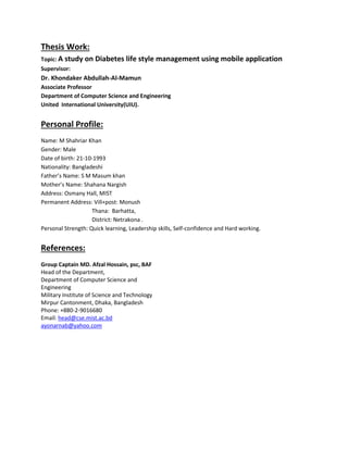 Thesis Work:
Topic: A study on Diabetes life style management using mobile application
Supervisor:
Dr. Khondaker Abdullah-Al-Mamun
Associate Professor
Department of Computer Science and Engineering
United International University(UIU).
Personal Profile:
Name: M Shahriar Khan
Gender: Male
Date of birth: 21-10-1993
Nationality: Bangladeshi
Father’s Name: S M Masum khan
Mother’s Name: Shahana Nargish
Address: Osmany Hall, MIST
Permanent Address: Vill+post: Monush
Thana: Barhatta,
District: Netrakona .
Personal Strength: Quick learning, Leadership skills, Self-confidence and Hard working.
References:
Group Captain MD. Afzal Hossain, psc, BAF
Head of the Department,
Department of Computer Science and
Engineering
Military Institute of Science and Technology
Mirpur Cantonment, Dhaka, Bangladesh
Phone: +880-2-9016680
Email: head@cse.mist.ac.bd
ayonarnab@yahoo.com
 