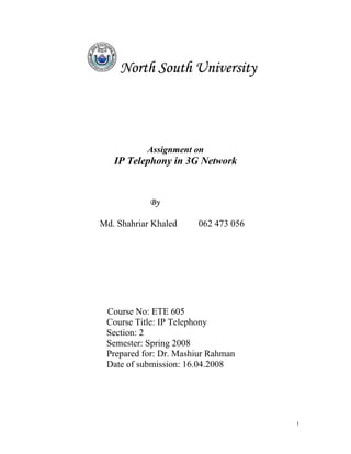North South University




           Assignment on
   IP Telephony in 3G Network


            By

Md. Shahriar Khaled    062 473 056




 Course No: ETE 605
 Course Title: IP Telephony
 Section: 2
 Semester: Spring 2008
 Prepared for: Dr. Mashiur Rahman
 Date of submission: 16.04.2008




                                     1
 