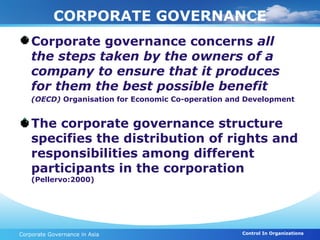 CORPORATE GOVERNANCE
 Corporate governance concerns all
  the steps taken by the owners of a
  company to ensure that it produces
  for them the best possible benefit
    (OECD) Organisation for Economic Co-operation and Development


 The corporate governance structure
  specifies the distribution of rights and
  responsibilities among different
  participants in the corporation
    (Pellervo:2000)




Corporate Governance in Asia                        Control In Organizations
 