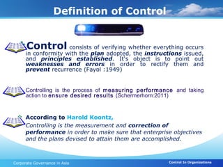 Definition of Control


 Control consists of verifying whether everything occurs
      in conformity with the plan adopted, the instructions issued,
      and principles established. It‘s object is to point out
      weaknesses and errors in order to rectify them and
      prevent recurrence (Fayol :1949)


  Controlling is the process of measuring performance and taking
   action to ensure desired results (Schermerhorn:2011)


  According to Harold Koontz,
   Controlling is the measurement and correction of
   performance in order to make sure that enterprise objectives
   and the plans devised to attain them are accomplished.



Corporate Governance in Asia                           Control In Organizations
 