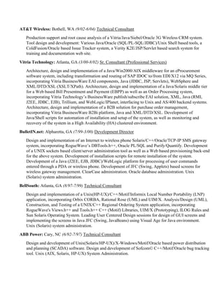 AT&T Wireless: Bothell, WA (9/02-6/04) Technical Consultant
Production support and root cause analysis of a Vitria/Java/Siebel/Oracle 3G Wireless CRM system.
Tool design and development: Various Java/Oracle (SQL/PL-SQL/JDBC)/Unix Shell based tools, a
ColdFusion/Oracle based Issue Tracker system, a Verity K2E/JSP/Servlet based search system for
training and documentation web site.
Vitria Technology: Atlanta, GA (3/00-8/02) Sr. Consultant (Professional Services)
Architecture, design and implementation of a Java/Win2000/AIX middleware for an eProcurement
software system, including transformation and routing of SAP IDOC to/from EDI/X12 via MQ Series,
incorporating Vitria BusinessWare EAI components, Java (JDBC, JSP, Servlets), WebSphere and
XML/DTD/XSL (XSLT/XPath). Architecture, design and implementation of a Java/Solaris middle tier
for a Web based Bill Presentment and Payment (EBPP) as well as an Order Processing system,
incorporating Vitria Technology’s BusinessWare publish/subscribe EAI solution, XML, Java (RMI,
J2EE, JDBC, EJB), Trillium, and WebLogic/IPlanet, interfacing to Unix and AS/400 backend systems.
Architecture, design and implementation of a B2B solution for purchase order management,
incorporating Vitria BusinessWare B2Bi platform, Java and XML/DTD/XSL. Development of
Java/Shell scripts for automation of installation and setup of the system, as well as monitoring and
recovery of the system in a High Availability (HA) clustered environment.
BulletIN.net: Alpharetta, GA (7/99-3/00) Development Director
Design and implementation of an Internet to wireless phone Solaris/C++/Oracle/TCP-IP SMS gateway
system, incorporating RogueWave’s DBTools.h++, Oracle PL/SQL and Purify/Quantify. Development
of a UNIX sockets based client/server administration tool as well as a Web based provisioning back-end
for the above system. Development of installation scripts for remote installation of the system.
Development of a Java (J2EE, EJB, JDBC)/WebLogic platform for processing of user commands
entered through a PDA or wireless phone. Development of JFC (Swing, Applets) based screens for
wireless gateway management. ClearCase administration. Oracle database administration. Unix
(Solaris) system administration.
BellSouth: Atlanta, GA (8/97-7/99) Technical Consultant
Design and implementation of a Unix(HP-UX)/C++/Motif/Informix Local Number Portability (LNP)
application, incorporating Orbix CORBA, Rational Rose (UML) and UIM/X. Analysis/Design (UML),
Construction, and Testing of a UNIX/C++ Regional Ordering System application, incorporating
RogueWave's Views.h++ and Tools.h++ C++ (Motif) Libraries, UIM/X (Prototyping), ILOG Rules and
Sun Solaris Operating System. Leading User Centered Design sessions for design of GUI screens and
implementing the screens in Java JFC (Swing, JavaBeans) using Visual Age for Java environment.
Unix (Solaris) system administration.
ABB Power: Cary, NC (6/92-7/97) Technical Consultant
Design and development of Unix(Solaris/HP-UX)/X-Windows/Motif/Oracle based power distribution
and planning (SCADA) software. Design and development of Sofcom© C++/Motif/Oracle bug tracking
tool. Unix (AIX, Solaris, HP-UX) System Administration.
 