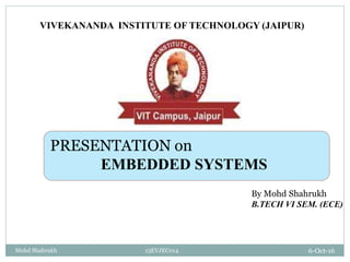 6-Oct-16Mohd Shahrukh 13EVJEC014
VIVEKANANDA INSTITUTE OF TECHNOLOGY (JAIPUR)
By Mohd Shahrukh
B.TECH VI SEM. (ECE)
PRESENTATION on
EMBEDDED SYSTEMS
 
