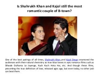 Is Shahrukh Khan and Kajol still the most
                  romantic couple of B-town?




One of the best pairings of all times, Shahrukh Khan and Kajol Devgn enamored the
audiences with their natural chemistry as true-blue lovers in epic romance films such as
Dilwale Dulhania Le Jayenge, Kuch Kuch Hota Hai, etc. And though these films,
presenting the true definition of love, released ages ago, but even today, no other jodi
can beat them.
 
