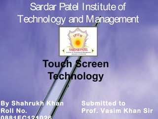 Sardar Patel Institute of 
Technology and Management 
Touch Screen 
Technology 
By Shahrukh Khan 
Roll No. 
0881EC121026 
Submitted to 
Prof. Vasim Khan Sir 
 