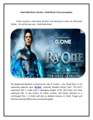 Shah Rukh Khan’s Ra.One - Hindi Movie Trivia and updates



      Entire country is discussing ‘Ra.One’ and dancing to tunes of ‘Chammak
Challo…’ It is all for one man – Shah Rukh Khan!




The Bollywood Badshah is donning the role of ‘G.One’ – the ‘Good One’, in his
upcoming magnum opus ‘Ra.One’, meaning ‘Random Access: One’. This Sci-Fi
superhero film is made with a whopping budget of Rs. 250 Crore, the most
expensive film in the history of Indian cinema, and being released as a
multilingual film – in Hindi and also as dubbed versions in Tamil, Telugu and
German covering 3200 screens around the globe.
 
