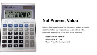 Net Present Value
In finance, Net Present Value (NPV) is the difference between the present
value of cash inflows and the present value of cash outflows. In this
presentation, we will explore the concept of NPV in more detail.
by ShahRukh Mansuri
Class. MBA 1st Year
Sub : Financial Management
 